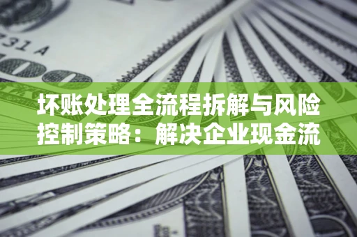 武汉坏账处理全流程拆解与风险控制策略：解决企业现金流顽疾的实战指南