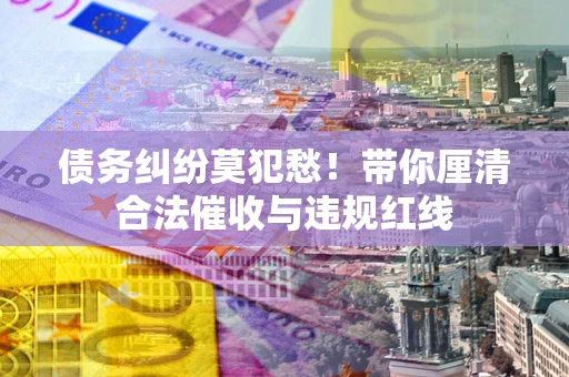 武汉债务纠纷莫犯愁！带你厘清合法催收与违规红线