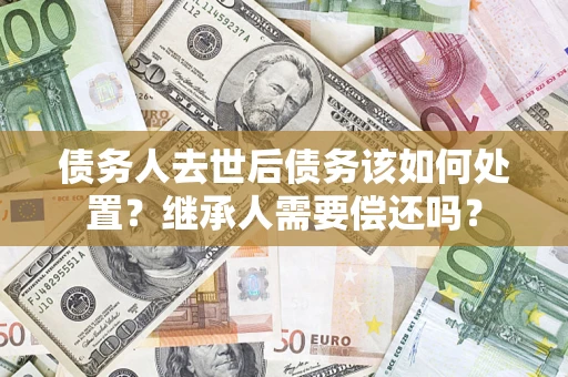 武汉债务人去世后债务该如何处置？继承人需要偿还吗？
