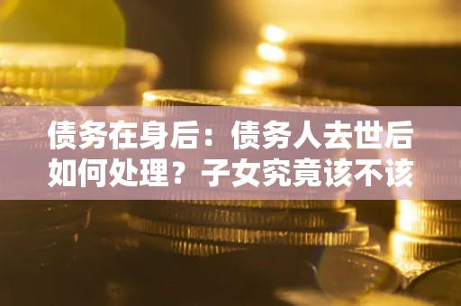 武汉债务在身后：债务人去世后如何处理？子女究竟该不该还钱？