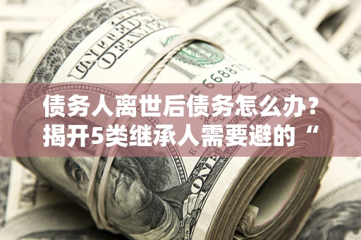武汉债务人离世后债务怎么办？揭开5类继承人需要避的“坑”